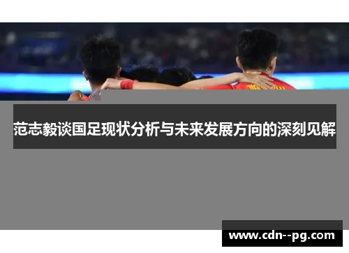 范志毅谈国足现状分析与未来发展方向的深刻见解 范志毅谈国足现状分析与未来发展方向的深刻见解