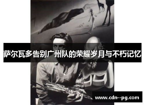 萨尔瓦多告别广州队的荣耀岁月与不朽记忆