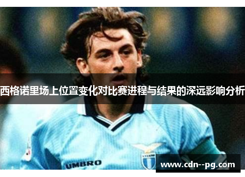 西格诺里场上位置变化对比赛进程与结果的深远影响分析 西格诺里场上位置变化对比赛进程与结果的深远影响分析