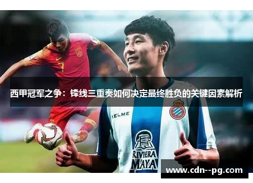 西甲冠军之争:锋线三重奏如何决定最终胜负的关键因素解析 西甲冠军之争:锋线三重奏如何决定最终胜负的关键因素解析