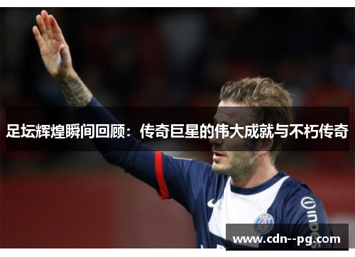 足坛辉煌瞬间回顾:传奇巨星的伟大成就与不朽传奇 足坛辉煌瞬间回顾:传奇巨星的伟大成就与不朽传奇