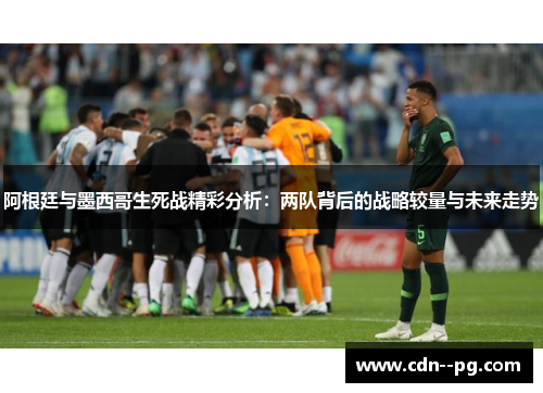 阿根廷与墨西哥生死战精彩分析：两队背后的战略较量与未来走势