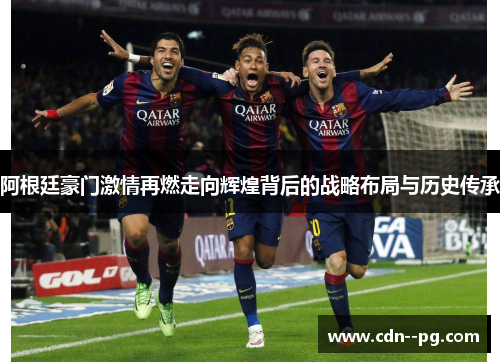 阿根廷豪门激情再燃走向辉煌背后的战略布局与历史传承 阿根廷豪门激情再燃走向辉煌背后的战略布局与历史传承