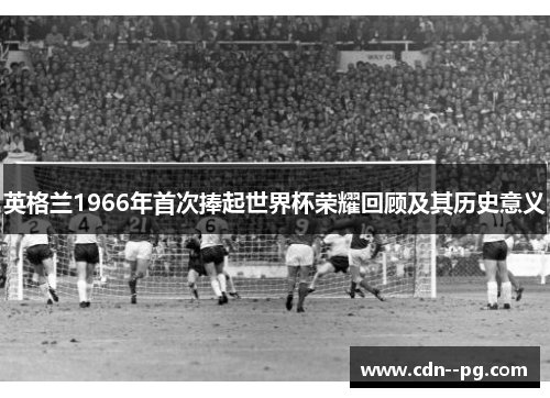 英格兰1966年首次捧起世界杯荣耀回顾及其历史意义