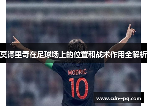 莫德里奇在足球场上的位置和战术作用全解析 莫德里奇在足球场上的位置和战术作用全解析