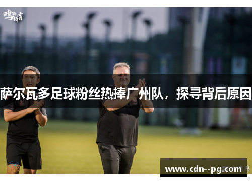 萨尔瓦多足球粉丝热捧广州队，探寻背后原因