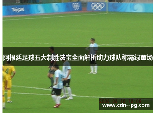 阿根廷足球五大制胜法宝全面解析助力球队称霸绿茵场 阿根廷足球五大制胜法宝全面解析助力球队称霸绿茵场