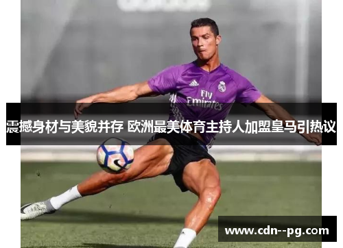 震撼身材与美貌并存 欧洲最美体育主持人加盟皇马引热议