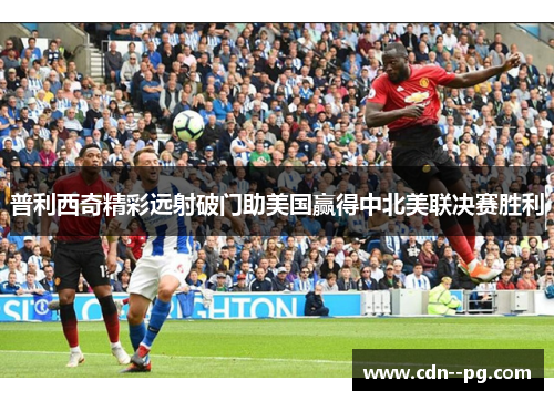 普利西奇精彩远射破门助美国赢得中北美联决赛胜利 普利西奇精彩远射破门助美国赢得中北美联决赛胜利
