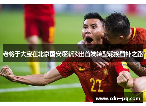 老将于大宝在北京国安逐渐淡出首发转型轮换替补之路 老将于大宝在北京国安逐渐淡出首发转型轮换替补之路