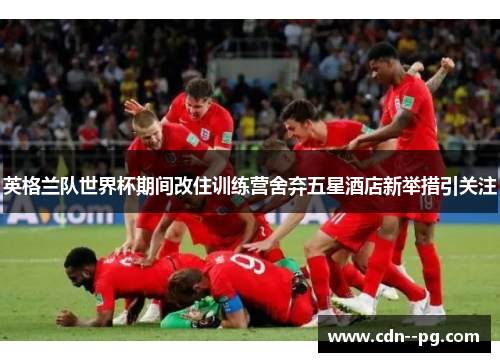 英格兰队世界杯期间改住训练营舍弃五星酒店新举措引关注