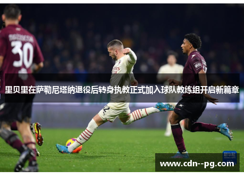 里贝里在萨勒尼塔纳退役后转身执教正式加入球队教练组开启新篇章 里贝里在萨勒尼塔纳退役后转身执教正式加入球队教练组开启新篇章