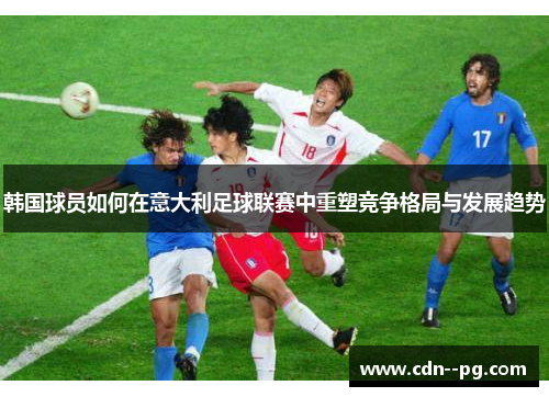 韩国球员如何在意大利足球联赛中重塑竞争格局与发展趋势