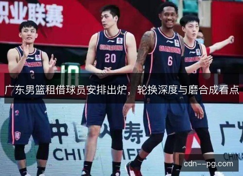 广东男篮租借球员安排出炉，轮换深度与磨合成看点